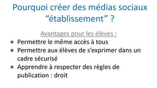 Avantages pour les élèves :
● Permettre le même accès à tous
● Permettre aux élèves de s’exprimer dans un
cadre sécurisé
● Apprendre à respecter des règles de
publication : droit
Pourquoi créer des médias sociaux
“établissement” ?
 