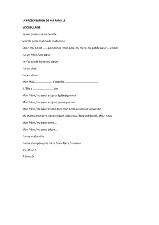 LA PRÉSENTATION DE MA FAMILLE
VOCABULAIRE
Je vaisprésentermafamille
Voici laprésentationde mafamille
Chez-moi onest……. personnes :monpère,mamère,ma petite sœur….et moi
J’ai un frère /une sœur
Je n’ai pas de frèresousœurs
J’ai un chat
J’ai un chien
Mon /Ma……………………… s’appelle …………………………………………..
Il /Elle a ………………………… ans
Mon frère /ma sœurestplusâgé(e) que moi
Mon frère /ma sœurestplusjeune que moi
Mon frère /ma sœurétudie dansmonécole /étudieal’université
Ma mère /monpère travaille dansunbureau/dansunhôpital /chez-nous
Mon frère /ma sœuraime….
Mon frère /ma sœuradore….
J’aime mafamille
J’aime monpère /mamère /monfrère /masœur
C’esttout!
À bientôt