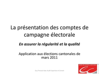 La présentation des comptes de
campagne électorale
En assurer la régularité et la qualité
Application aux élections cantonales de
mars 2011
Guy Prevost Axes Audit Expertise et Conseil
 