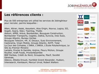 Les références clients : Plus de 500 entreprises ont utilisé les services de Jobingénieur pour recruter, parmis lesquelles :  Alten, Altran, Astek, Assystem, Atos Origin, Keyrus, Logica, SII, Sogeti, Sopra, SQLI, Teamlog, Thalès Alstom, APRR, Areva, Bombardier, Bouygues Construction, Bombardier Transports, Cegelec, Dalkia, Eurovia, Ineo Suez, Groupe Atlantic, Bureau Veritas Bouygues Telecom, HP, JC Decaux, Suez Environnement, Castorama, Virgin Mobile, Groupe Atlantic, RATP, Total La Cour des Comptes, L'INRA, L'INRIA, L'Ecole Polytechnique, Le SIG du Premier Ministre Lactalis, Procter & Gamble, Andros, Fleury Michon, Groupe Roullier, Kraft Foods, Procter&Gamble BNP Paribas, Crédit du Nord, Groupama, Macif, Société Générale, Adecco, Altedia Drouot, Humblot Grand Alexander, Hudson, Intersearch, Kienbaum, Mercuri Urval, Robert Walters 
