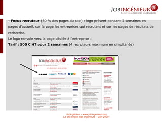 - Focus recruteur  (50 % des pages du site) : logo présent pendant 2 semaines en pages d'accueil, sur la page les entreprises qui recrutent et sur les pages de résultats de recherche.  Le logo renvoie vers la page dédiée à l'entreprise :  Tarif : 500 € HT pour 2 semaines  (4 recruteurs maximum en simultanée)‏ 