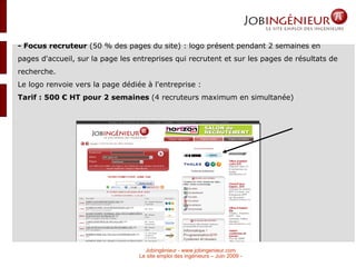 - Focus recruteur  (50 % des pages du site) : logo présent pendant 2 semaines en pages d'accueil, sur la page les entreprises qui recrutent et sur les pages de résultats de recherche.  Le logo renvoie vers la page dédiée à l'entreprise :  Tarif : 500 € HT pour 2 semaines  (4 recruteurs maximum en simultanée)‏ 
