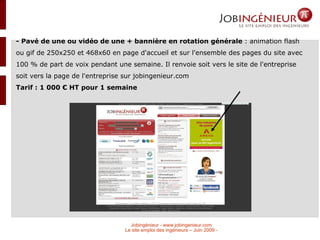 - Pavé de une ou vidéo de une + bannière en rotation générale  : animation flash ou gif de 250x250 et 468x60 en page d'accueil et sur l'ensemble des pages du site avec 100 % de part de voix pendant une semaine. Il renvoie soit vers le site de l'entreprise soit vers la page de l'entreprise sur jobingenieur.com Tarif : 1 000 € HT pour 1 semaine  