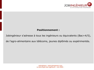 Positionnement :  Jobingénieur s'adresse à tous les ingénieurs ou équivalents (Bac+4/5), de l'agro-alimentaire aux télécoms, jeunes diplômés ou expérimentés.  