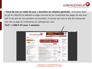 - Pavé de une ou vidéo de une + bannière en rotation générale  : animation flash ou gif de 250x250 et 468x60 en page d'accueil et sur l'ensemble des pages du site avec 100 % de part de voix pendant une semaine. Il renvoie soit vers le site de l'entreprise soit vers la page de l'entreprise sur jobingenieur.com Tarif : 1 000 € HT pour 1 semaine  