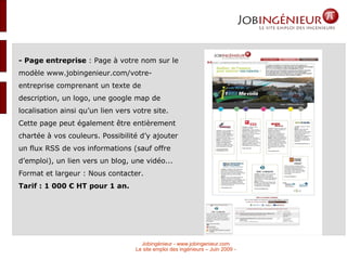 - Page entreprise  :  Page à votre nom sur le modèle www.jobingenieur.com/votre-entreprise comprenant un texte de description, un logo, une google map de localisation ainsi qu’un lien vers votre site. Cette page peut également être entièrement chartée à vos couleurs. Possibilité d’y ajouter un flux RSS de vos informations (sauf offre d’emploi), un lien vers un blog, une vidéo...  Format et largeur : Nous contacter.  Tarif : 1 000 € HT pour 1 an. 