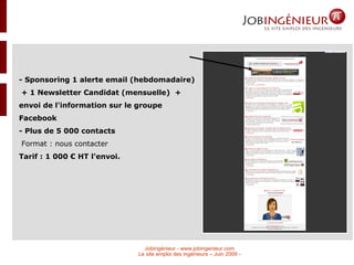 - Sponsoring 1 alerte email (hebdomadaire)  + 1 Newsletter Candidat (mensuelle)  + envoi de l'information sur le groupe Facebook - Plus de 5 000 contacts  Format : nous contacter Tarif : 1 000 € HT l'envoi.  