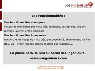 Les Fonctionnalités : Des fonctionnalités classiques : Moteur de recherches par mots clés, fonctions, entreprises, régions, technos...alertes email candidats Des fonctionnalités innovantes : Recherche via nuage de mots clés, par popularité, abonnement via flux RSS, via Twitter, espace communautaire sur Facebook... En phase bêta, le réseau social des ingénieurs : reseau-ingenieurs.com 