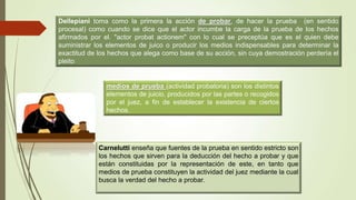 Dellepiani toma como la primera la acción de probar, de hacer la prueba (en sentido
procesal) como cuando se dice que el actor incumbe la carga de la prueba de los hechos
afirmados por el. "actor probat actionem" con lo cual se preceptúa que es el quien debe
suministrar los elementos de juico o producir los medios indispensables para determinar la
exactitud de los hechos que alega como base de su acción, sin cuya demostración perdería el
pleito
medios de prueba (actividad probatoria) son los distintos
elementos de juicio, producidos por las partes o recogidos
por el juez, a fin de establecer la existencia de ciertos
hechos.
Carnelutti enseña que fuentes de la prueba en sentido estricto son
los hechos que sirven para la deducción del hecho a probar y que
están constituidas por la representación de este, en tanto que
medios de prueba constituyen la actividad del juez mediante la cual
busca la verdad del hecho a probar.
 