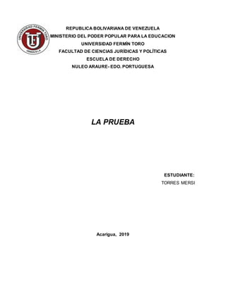REPUBLICA BOLIVARIANA DE VENEZUELA
MINISTERIO DEL PODER POPULAR PARA LA EDUCACION
UNIVERSIDAD FERMÍN TORO
FACULTAD DE CIENCIAS JURÍDICAS Y POLÍTICAS
ESCUELA DE DERECHO
NULEO ARAURE- EDO. PORTUGUESA
LA PRUEBA
ESTUDIANTE:
TORRES MERSI
Acarigua, 2019
 