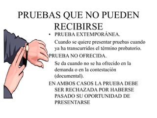 PRUEBAS QUE NO PUEDEN
RECIBIRSE
• PRUEBA EXTEMPORÁNEA.
Cuando se quiere presentar pruebas cuando
ya ha transcurridos el término probatorio.
PRUEBA NO OFRECIDA.
Se da cuando no se ha ofrecido en la
demanda o en la contestación
(documental).
EN AMBOS CASOS LA PRUEBA DEBE
SER RECHAZADA POR HABERSE
PASADO SU OPORTUNIDAD DE
PRESENTARSE
 