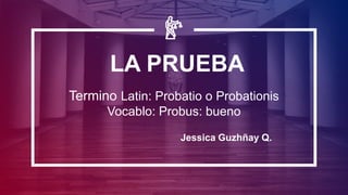 LA PRUEBA
Termino Latin: Probatio o Probationis
Vocablo: Probus: bueno
Jessica Guzhñay Q.
 