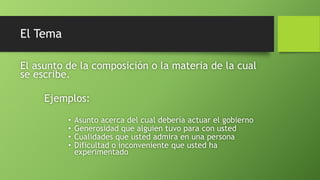 El Tema
El asunto de la composición o la materia de la cual
se escribe.
Ejemplos:
• Asunto acerca del cual debería actuar el gobierno
• Generosidad que alguien tuvo para con usted
• Cualidades que usted admira en una persona
• Dificultad o inconveniente que usted ha
experimentado
 