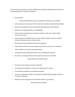 Al concentrase las respuestas se pueden multiplicar los contenidos explorados hasta encontrar la
representatividad de la unidad en la asignatura



   •   Respuesta libre

           –   Provee gran libertad en cuanto a la naturaleza y el alcance de su respuesta.

   •   Utilice preguntas de ensayo para medir únicamente resultados complejos del aprendizaje.

   •   Relacione las preguntas con los resultados del aprendizaje que se está midiendo.

   •   Redacte con un lenguaje preciso y sin ambigüedad.

   •   Evite comenzar la pregunta con las siguientes palabras: quién, qué, cuándo, dónde,
       mencione y enumere.

   •   Inicie la pregunta con palabras como: por qué, describa, explique, compare, relacione,
       contraste, interprete, analice, critique y evalúe.

   •   No permita que los estudiantes seleccionen las preguntas.

   •   Todos deben contestar las mismas preguntas para evaluar y comparar las respuestas.

   •   Ayuda a obtener una muestra más representativa.

   •   Las preguntas seleccionadas distorsionan más los resultados de la prueba.

   •   No indican si la prueba pretende medir la expresión escrita o la creatividad.

                               Desventajas de la Prueba de Ensayo



   •   Se invierte mucho tiempo al revisarla y calificarlas.

   •   La contestación es limitada, en relación a los objetivos que se evalúan.

   •   Le da ventaja al estudiante con facilidad de expresión.

   •   Carece de confiabilidad, debido a los elementos de subjetividad que puedan interferir en
       la revisión y calificación.

   •   Requiere de más tiempo para que el estudiante elabore una respuesta.

                                     Recomendaciones al Evaluar
 