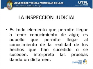 LA INSPECCION JUDICIAL Es todo elemento que permite llegar a tener conocimiento de algo; es aquello que permite llegar al conocimiento de la realidad de los hechos que han sucedido o se suceden, interpreta las pruebas dando un dictamen. 