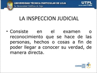 LA INSPECCION JUDICIAL Consiste en el examen o reconocimiento que se hace de las personas, hechos o cosas a fin de poder llegar a conocer su verdad, de manera directa. 