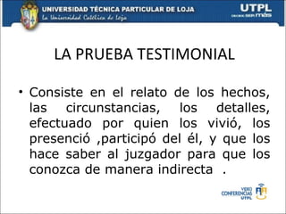 LA PRUEBA TESTIMONIAL Consiste en el relato de los hechos, las circunstancias, los detalles, efectuado por quien los vivió, los presenció ,participó del él, y que los hace saber al juzgador para que los conozca de manera indirecta  . 