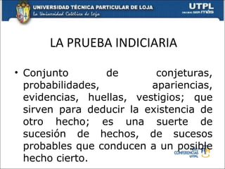 LA PRUEBA INDICIARIA Conjunto de conjeturas, probabilidades, apariencias, evidencias, huellas, vestigios; que sirven para deducir la existencia de otro hecho; es una suerte de sucesión de hechos, de sucesos probables que conducen a un posible hecho cierto. 