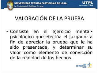 VALORACIÓN DE LA PRUEBA Consiste en el ejercicio mental- psicológico que efectúa el juzgador a fin de apreciar la prueba que le ha sido presentada, y determinar su valor como elemento de convicción de la realidad de los hechos. 