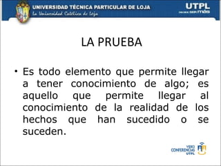 LA PRUEBA Es todo elemento que permite llegar a tener conocimiento de algo; es aquello que permite llegar al conocimiento de la realidad de los hechos que han sucedido o se suceden. 