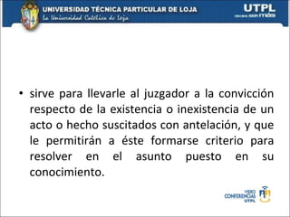 prueba sirve para llevarle al juzgador a la convicción respecto de la existencia o inexistencia de un acto o hecho suscitados con antelación, y que le permitirán a éste formarse criterio para resolver en el asunto puesto en su conocimiento. 