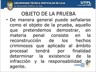 OBJETO DE LA PRUEBA De manera general puede señalarse como el objeto de la prueba, aquello que pretendemos demostrar, en materia penal consiste en la reconstrucción de los hechos criminosos que aplicado al ámbito procesal tendrá por finalidad determinar la existencia de la infracción y la responsabilidad de agente. 