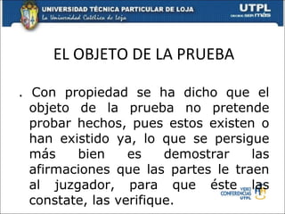 EL OBJETO DE LA PRUEBA . Con propiedad se ha dicho que el objeto de la prueba no pretende probar hechos, pues estos existen o han existido ya, lo que se persigue más bien es demostrar las afirmaciones que las partes le traen al juzgador, para que éste las constate, las verifique. 