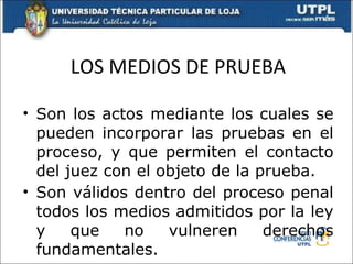 LOS MEDIOS DE PRUEBA Son los actos mediante los cuales se pueden incorporar las pruebas en el proceso, y que permiten el contacto del juez con el objeto de la prueba. Son válidos dentro del proceso penal todos los medios admitidos por la ley y que no vulneren derechos fundamentales. 