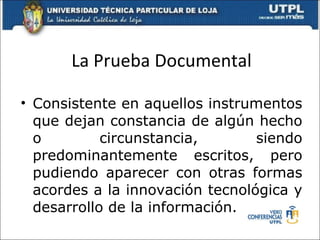 La Prueba Documental Consistente en aquellos instrumentos que dejan constancia de algún hecho o circunstancia, siendo predominantemente escritos, pero pudiendo aparecer con otras formas acordes a la innovación tecnológica y desarrollo de la información. 