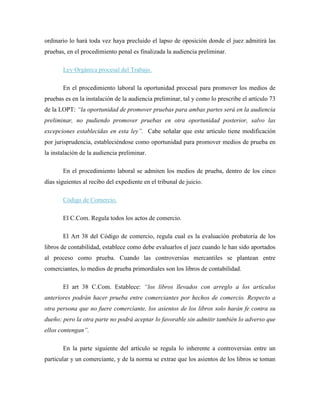 ordinario lo hará toda vez haya precluido el lapso de oposición donde el juez admitirá las
pruebas, en el procedimiento penal es finalizada la audiencia preliminar.

       Ley Orgánica procesal del Trabajo.

       En el procedimiento laboral la oportunidad procesal para promover los medios de
pruebas es en la instalación de la audiencia preliminar, tal y como lo prescribe el artículo 73
de la LOPT: “la oportunidad de promover pruebas para ambas partes será en la audiencia
preliminar, no pudiendo promover pruebas en otra oportunidad posterior, salvo las
excepciones establecidas en esta ley”. Cabe señalar que este articulo tiene modificación
por jurisprudencia, estableciéndose como oportunidad para promover medios de prueba en
la instalación de la audiencia preliminar.

       En el procedimiento laboral se admiten los medios de prueba, dentro de los cinco
días siguientes al recibo del expediente en el tribunal de juicio.

       Código de Comercio.

       El C.Com. Regula todos los actos de comercio.

       El Art 38 del Código de comercio, regula cual es la evaluación probatoria de los
libros de contabilidad, establece como debe evaluarlos el juez cuando le han sido aportados
al proceso como prueba. Cuando las controversias mercantiles se plantean entre
comerciantes, lo medios de prueba primordiales son los libros de contabilidad.

       El art 38 C.Com. Establece: “los libros llevados con arreglo a los artículos
anteriores podrán hacer prueba entre comerciantes por hechos de comercio. Respecto a
otra persona que no fuere comerciante, los asientos de los libros solo harán fe contra su
dueño; pero la otra parte no podrá aceptar lo favorable sin admitir también lo adverso que
ellos contengan”.

       En la parte siguiente del artículo se regula lo inherente a controversias entre un
particular y un comerciante, y de la norma se extrae que los asientos de los libros se toman
 