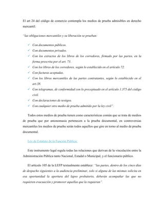 El art 24 del código de comercio contempla los medios de prueba admisibles en derecho
mercantil:

“las obligaciones mercantiles y su liberación se prueban:

    Con documentos públicos.
    Con documentos privados.
    Con los extractos de los libros de los corredores, firmado por las partes, en la
       forma prescrita por el art. 73.
    Con los libros de los corredores, según lo establecido en el artículo 72.
    Con facturas aceptadas.
    Con los libros mercantiles de las partes contratantes, según lo establecido en el
       art.38.
    Con telegramas, de conformidad con lo preceptuado en el artículo 1.375 del código
       civil.
    Con declaraciones de testigos.
    Con cualquier otro medio de prueba admitido por la ley civil”.

   Todos estos medios de prueba tienen como características común que se trata de medios
de prueba que por antonomasia pertenecen a la prueba documental, en controversias
mercantiles los medios de prueba serán todos aquellos que gire en torno al medio de prueba
documental.

   Ley de Estatuto de la Función Pública:

   Este instrumento legal regula todas las relaciones que derivan de la vinculación entre la
Administración Pública tanto Nacional, Estadal o Municipal, y el funcionario público.

   El artículo 105 de la LEFP textualmente establece: “las partes, dentro de los cinco días
de despacho siguientes a la audiencia preliminar, solo si alguna de las mismas solicita en
esa oportunidad la apertura del lapso probatorio, deberán acompañar las que no
requieren evacuación y promover aquellas que la requieran”.
 
