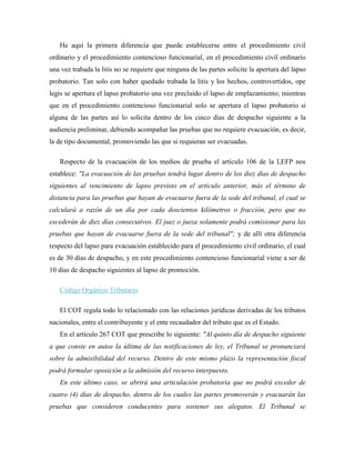 He aquí la primera diferencia que puede establecerse entre el procedimiento civil
ordinario y el procedimiento contencioso funcionarial, en el procedimiento civil ordinario
una vez trabada la litis no se requiere que ninguna de las partes solicite la apertura del lapso
probatorio. Tan solo con haber quedado trabada la litis y los hechos, controvertidos, ope
legis se apertura el lapso probatorio una vez precluido el lapso de emplazamiento; mientras
que en el procedimiento contencioso funcionarial solo se apertura el lapso probatorio si
alguna de las partes así lo solicita dentro de los cinco días de despacho siguiente a la
audiencia preliminar, debiendo acompañar las pruebas que no requiere evacuación, es decir,
la de tipo documental, promoviendo las que si requieran ser evacuadas.

   Respecto de la evacuación de los medios de prueba el artículo 106 de la LEFP nos
establece: "La evacuación de las pruebas tendrá lugar dentro de los diez días de despacho
siguientes al vencimiento de lapso previsto en el artículo anterior, más el término de
distancia para las pruebas que hayan de evacuarse fuera de la sede del tribunal, el cual se
calculará a razón de un día por cada doscientos kilómetros o fracción, pero que no
excederán de diez días consecutivos. El juez o jueza solamente podrá comisionar para las
pruebas que hayan de evacuarse fuera de la sede del tribunal"; y de allí otra diferencia
respecto del lapso para evacuación establecido para el procedimiento civil ordinario, el cual
es de 30 días de despacho, y en este procedimiento contencioso funcionarial viene a ser de
10 días de despacho siguientes al lapso de promoción.

   Código Orgánico Tributario

   El COT regula todo lo relacionado con las relaciones jurídicas derivadas de los tributos
nacionales, entre el contribuyente y el ente recaudador del tributo que es el Estado.
   En el artículo 267 COT que prescribe lo siguiente: "Al quinto día de despacho siguiente
a que conste en autos la última de las notificaciones de ley, el Tribunal se pronunciará
sobre la admisibilidad del recurso. Dentro de este mismo plazo la representación fiscal
podrá formular oposición a la admisión del recurso interpuesto.
   En este último caso, se abrirá una articulación probatoria que no podrá exceder de
cuatro (4) días de despacho, dentro de los cuales las partes promoverán y evacuarán las
pruebas que consideren conducentes para sostener sus alegatos. El Tribunal se
 