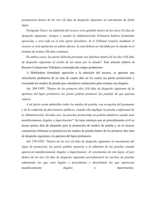 pronunciará dentro de los tres (3) días de despacho siguientes al vencimiento de dicho
lapso.
   Parágrafo Único: La admisión del recurso será apelable dentro de los cinco (5) días de
despacho siguientes, siempre y cuando la Administración Tributaria hubiere formulado
oposición, y será oída en el solo efecto devolutivo. Si el Tribunal resuelve inadmitir el
recurso se oirá apelación en ambos efectos, la cual deberá ser decidida por la alzada en el
término de treinta (30) días continuos.
   En ambos casos, las partes deberán presentar sus informes dentro de los diez (10) días
de despacho siguientes al recibo de los autos por la alzada". Este artículo relativo al
Recurso Contencioso Tributario contempla dos etapas probatorias:
   1) Habiéndose formulado oposición a la admisión del recurso, se apertura una
articulación probatoria de no más de cuatro días en los cuales las partes promoverán y
evacuarán los medios de prueba que consideren conducentes para sostener sus alegatos.
   Art. 269 COT: "Dentro de los primeros diez (10) días de despacho siguientes de la
apertura del lapso probatorio las partes podrán promover las pruebas de que quieran
valerse.
   A tal efecto serán admisibles todos los medios de prueba, con excepción del juramento
y de la confesión de funcionarios públicos, cuando ella implique la prueba confesional de
la Administración. En todo caso, las pruebas promovidas no podrán admitirse cuando sean
manifiestamente ilegales o impertinentes". Se tiene entonces que en procedimiento civil se
tienen quince días de despacho para la promoción de medios de prueba y en el recurso
contencioso tributario se promueven los medios de prueba dentro de los primeros diez días
de despacho siguientes a la apertura del lapso probatorio.
   Art. 270 COT: "Dentro de los tres (3) días de despacho siguientes al vencimiento del
lapso de promoción, las partes podrán oponerse a la admisión de las pruebas cuando
aparezcan manifiestamente ilegales o impertinentes. Al vencimiento de este lapso, el juez
dentro de los tres (3) días de despacho siguientes providenciará los escritos de pruebas
admitiendo las que sean legales y procedentes y desechando las que aparezcan
manifiestamente                   ilegales                   o              impertinentes.
 