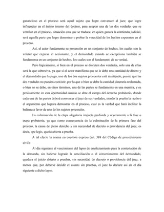 ganancioso en el proceso será aquel sujeto que logre convencer al juez; que logre
influenciar en el ánimo interno del decisor, para aceptar una de las dos verdades que se
ventilan en el proceso, situación esta que se traduce, en quien ganara la contienda judicial,
será aquella parte que logre demostrar o probar la veracidad de los hechos expuestos en el
proceso.
          Así, el actor fundamenta su pretensión en un conjunto de hechos, los cuales son la
verdad que expresa el accionante, y el demandado cuando se excepciona también se
fundamenta en un conjunto de hechos, los cuales son el fundamento de su verdad.
          Pero lógicamente, si bien en el proceso se discuten dos verdades, solo una de ellas
será la que sobreviva, ya que si el actor manifiesta que se le debe una cantidad de dinero y
el demandado que la pago, uno de los dos sujetos procesales está mintiendo, puesto que las
dos verdades no pueden coexistir, por lo que o bien se debe la cantidad dineraria reclamada,
o bien no se debe, en otros términos, una de las partes se fundamenta en una mentira, y es
precisamente en esta oportunidad cuando se abre el campo del derecho probatorio, donde
cada una de las partes deberá convencer al juez de sus verdades, siendo la prueba la razón o
el argumento que lograra demostrar en el proceso, cual es la verdad que hará inclinar la
balanza a favor de uno de los sujetos procesales.
          La culminación de la etapa alegatoria impacta profunda y severamente a la fase o
etapa probatoria, ya que como consecuencia de la culminación de la primera fase del
proceso, la causa de pleno derecho y sin necesidad de decreto o providencia del juez, es
decir, ope legis, queda abierta a prueba.
          A tal efecto la norma en cuestión expresa (art. 388 del Código de procedimiento
civil):
          Al día siguiente al vencimiento del lapso de emplazamiento para la contestación de
la demanda, sin haberse logrado la conciliación o el convenimiento del demandado,
quedara el juicio abierto a pruebas, sin necesidad de decreto o providencia del juez, a
menos que, por deberse decidir el asunto sin pruebas, el juez lo declare así en el día
siguiente a dicho lapso.
 