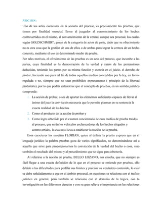 NOCION:
Uno de los actos esenciales en la secuela del proceso, es precisamente las pruebas, que
tienen por finalidad esencial, llevar al juzgador al convencimiento de los hechos
controvertidos en el mismo, al convencimiento de la verdad, aunque sea procesal, los cuales
según GOLDSCHMIDT, gozan de la categoría de actos de parte, dado que su ofrecimiento
no es otra cosa que la gestión de una de ellos o de ambas para lograr la certeza de un hecho
concreto, mediante el uso de determinado medio de prueba.
Por tales motivos, el ofrecimiento de las pruebas es un acto del proceso, que incumbe a las
partes, cuya finalidad es la demostración de la verdad y razón de las pretensiones
deducidas, teniendo las partes por su misma función y esencia en el juicio, el derecho de
probar, haciendo uso para tal fin de todos aquellos medios concedidos por la ley, en forma
regulada o no, siempre que no sean prohibidos expresamente ( principio de la libertad
probatoria), por lo que podría entenderse que el concepto de pruebas, en un sentido jurídico
comprende:
   1. La acción de probar, o sea de aportar los elementos suficientes capaces de llevar al
       ánimo del juez la convicción necesaria que le permite plasmar en su sentencia la
       exacta realidad de los hechos
   2. Como el producto de la acción de probar y
   3. Como logro obtenido por el examen concienzudo de esos medios de prueba traídos
       al proceso, que serán los vehículos esclarecedores de los hechos alegados y
       controvertidos, lo cual nos lleva a establecer la noción de la prueba.
   Esos caracteres los enseñan FLORIAN, quien al definir la prueba expresa que en el
lenguaje jurídico la palabra pruebas goza de varios significados, no denominándose así a
aquella que sirve para proporcionarnos la convicción de la verdad del hecho o cosa, sino
también el resultado del mismo y al procedimiento que se sigue para obtenerla.
   Al referirse a la noción de prueba, BELLO LOZANO, nos enseña, que no siempre es
fácil llegar a una exacta definición de lo que en el proceso se entiende por pruebas, ello
debido a las dificultades para perfilar sus límites y precisar su verdadero contenido, lo cual
se debe señaladamente a que en el ámbito procesal, en ocasiones se relaciona con el trafico
jurídico en general, pero también se relaciona con el dominio de la lógica, con la
investigación en las diferentes ciencias y con su gran relieve e importancia en las relaciones
 