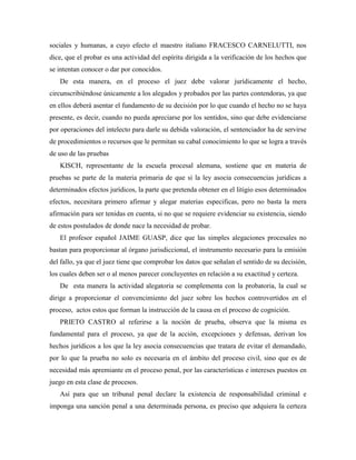 sociales y humanas, a cuyo efecto el maestro italiano FRACESCO CARNELUTTI, nos
dice, que el probar es una actividad del espíritu dirigida a la verificación de los hechos que
se intentan conocer o dar por conocidos.
   De esta manera, en el proceso el juez debe valorar jurídicamente el hecho,
circunscribiéndose únicamente a los alegados y probados por las partes contendoras, ya que
en ellos deberá asentar el fundamento de su decisión por lo que cuando el hecho no se haya
presente, es decir, cuando no pueda apreciarse por los sentidos, sino que debe evidenciarse
por operaciones del intelecto para darle su debida valoración, el sentenciador ha de servirse
de procedimientos o recursos que le permitan su cabal conocimiento lo que se logra a través
de uso de las pruebas
   KISCH, representante de la escuela procesal alemana, sostiene que en materia de
pruebas se parte de la materia primaria de que si la ley asocia consecuencias jurídicas a
determinados efectos jurídicos, la parte que pretenda obtener en el litigio esos determinados
efectos, necesitara primero afirmar y alegar materias especificas, pero no basta la mera
afirmación para ser tenidas en cuenta, si no que se requiere evidenciar su existencia, siendo
de estos postulados de donde nace la necesidad de probar.
   El profesor español JAIME GUASP, dice que las simples alegaciones procesales no
bastan para proporcionar al órgano jurisdiccional, el instrumento necesario para la emisión
del fallo, ya que el juez tiene que comprobar los datos que señalan el sentido de su decisión,
los cuales deben ser o al menos parecer concluyentes en relación a su exactitud y certeza.
   De esta manera la actividad alegatoria se complementa con la probatoria, la cual se
dirige a proporcionar el convencimiento del juez sobre los hechos controvertidos en el
proceso, actos estos que forman la instrucción de la causa en el proceso de cognición.
   PRIETO CASTRO al referirse a la noción de prueba, observa que la misma es
fundamental para el proceso, ya que de la acción, excepciones y defensas, derivan los
hechos jurídicos a los que la ley asocia consecuencias que tratara de evitar el demandado,
por lo que la prueba no solo es necesaria en el ámbito del proceso civil, sino que es de
necesidad más apremiante en el proceso penal, por las características e intereses puestos en
juego en esta clase de procesos.
   Así para que un tribunal penal declare la existencia de responsabilidad criminal e
imponga una sanción penal a una determinada persona, es preciso que adquiera la certeza
 