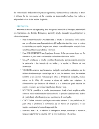 del cometimiento de la infracción penada legalmente y de la autoría de los hechos, es decir,
el tribunal ha de convencerse de la veracidad de determinados hechos, los cuales se
adquirirán a través de los medios de prueba.


   DEFINICON:
   Analizada la noción de la prueba y para ensayar su definición o concepto, previamente
nos referiremos a las distintas definiciones que sobre prueba han dado los doctrinarios y al
efecto observamos:
        Para el maestro italiano CARNELUTTI, la prueba es considerada como aquella
           que no solo sirve para el conocimiento del hecho, sino también como la certeza
           o convicción que aquella proporciona, siendo en sentido amplio, un equivalente
           sensible del hecho que habrá de valorarse.
        Para GOLDSCHIMIDT, es el conjunto de actos de las partes que tienen por fin
           convencer al juez acerca de la verdad de la afirmación de un hecho.
        GUASP, señala que la prueba constituye la actividad que se propone demostrar
           la existencia o inexistencia de un hecho y la verdad o falsedad de una
           afirmación.
        VISHINSKI, expresa que las pruebas judiciales son hechos ordinarios, son los
           mismos fenómenos que tienen lugar en la vida, las mismas cosas, los mismos
           hombres y las acciones realizadas por estos, y devienen en judiciales, cuando
           entran en la órbita del proceso y sirven de medio para establecer la
           circunstancias que interesan al tribunal y a la institución para resolver los
           asuntos concretos que son de incumbencia de una y otra.
        BENTHAN, considera la prueba objetivamente, desde el más amplio sentido,
           como un hecho supuestamente verdadero que se presume debe servir de motivo
           de credibilidad sobre la existencia o inexistencia de otro hecho.
        CHIOVENDA, considera que la prueba consiste en crear el convencimiento del
           juez sobre la existencia o inexistencia de los hechos en el proceso, lo que
           implica suministrarle los medios para tal fin.
        DEI MALATESTA, al referirse al concepto de prueba, señala que la misma es
           la relación particular y concreta entre el convencimiento y la verdad.
 