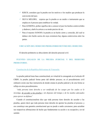  KISCH, considera que la prueba son los motivos o los medios que producen la
           convicción del juez.
        SILVA MELERO,             expresa que la prueba es un medio o instrumento que se
           emplea en el proceso para establecer la verdad.
        Para LESSONA, probar significa dar a conocer al juez los hechos controvertidos
           y dudosos y darle la certeza a su modo preciso de ser.
        Para el maestro SANOJO, la prueba es un hecho cierto y conocido, del cual se
           deduce otro hecho acerca de cuya existencia hay alguna controversia entre las
           partes.


       UBICACIÓN DEL DERECHO PROBATORIO DENTRO DEL DERECHO.


       El derecho probatorio se ubica dentro del derecho procesal civil.


   FUENTES LEGALES DE LA PRUEBA JUDICIAL Y DEL DERECHO
PROBATORIO.


   Constitución de la República Bolivariana de Venezuela:


   La prueba judicial tiene base constituciónal, en virtud de lo consagrado en el articulo 49
CRBV, la prueba judicial forma parte del debido proceso; en el procedimiento civil
ordinario existe una fase instructoria de donde emana la prueba judicial y de esta forma se
refleja en otros procedimientos.
   “toda persona tiene derecho a ser notificada de los cargos por los cuales se le
investiga, de acceder a las pruebas y de dispones del tiempo y de los medios adecuados
para ejercer su defensa”
   Cuando el constitucionalista dice que toda persona tiene derecho de acceder a las
pruebas, quiere decir que toda persona tiene derecho de aportar las pruebas al proceso; y
eso constituye una garantía constitucional que no puede a nadie cercenarse; para acreditar
sus respectivas afirmaciones de hecho que fundamentan su acción o su excepción y en tal
sentido:
 