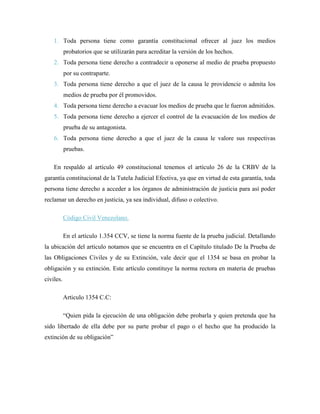 1. Toda persona tiene como garantía constitucional ofrecer al juez los medios
           probatorios que se utilizarán para acreditar la versión de los hechos.
    2. Toda persona tiene derecho a contradecir u oponerse al medio de prueba propuesto
           por su contraparte.
    3. Toda persona tiene derecho a que el juez de la causa le providencie o admita los
           medios de prueba por él promovidos.
    4. Toda persona tiene derecho a evacuar los medios de prueba que le fueron admitidos.
    5. Toda persona tiene derecho a ejercer el control de la evacuación de los medios de
           prueba de su antagonista.
    6. Toda persona tiene derecho a que el juez de la causa le valore sus respectivas
           pruebas.

    En respaldo al artículo 49 constitucional tenemos el artículo 26 de la CRBV de la
garantía constitucional de la Tutela Judicial Efectiva, ya que en virtud de esta garantía, toda
persona tiene derecho a acceder a los órganos de administración de justicia para así poder
reclamar un derecho en justicia, ya sea individual, difuso o colectivo.

           Código Civil Venezolano.

           En el artículo 1.354 CCV, se tiene la norma fuente de la prueba judicial. Detallando
la ubicación del artículo notamos que se encuentra en el Capítulo titulado De la Prueba de
las Obligaciones Civiles y de su Extinción, vale decir que el 1354 se basa en probar la
obligación y su extinción. Este artículo constituye la norma rectora en materia de pruebas
civiles.

           Articulo 1354 C.C:

           “Quien pida la ejecución de una obligación debe probarla y quien pretenda que ha
sido libertado de ella debe por su parte probar el pago o el hecho que ha producido la
extinción de su obligación”
 