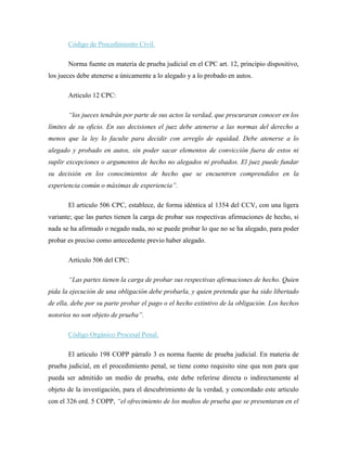 Código de Procedimiento Civil.

       Norma fuente en materia de prueba judicial en el CPC art. 12, principio dispositivo,
los jueces debe atenerse a únicamente a lo alegado y a lo probado en autos.

       Articulo 12 CPC:

       “los jueces tendrán por parte de sus actos la verdad, que procuraran conocer en los
límites de su oficio. En sus decisiones el juez debe atenerse a las normas del derecho a
menos que la ley lo faculte para decidir con arreglo de equidad. Debe atenerse a lo
alegado y probado en autos, sin poder sacar elementos de convicción fuera de estos ni
suplir excepciones o argumentos de hecho no alegados ni probados. El juez puede fundar
su decisión en los conocimientos de hecho que se encuentren comprendidos en la
experiencia común o máximas de experiencia”.

       El articulo 506 CPC, establece, de forma idéntica al 1354 del CCV, con una ligera
variante; que las partes tienen la carga de probar sus respectivas afirmaciones de hecho, si
nada se ha afirmado o negado nada, no se puede probar lo que no se ha alegado, para poder
probar es preciso como antecedente previo haber alegado.

       Artículo 506 del CPC:

       “Las partes tienen la carga de probar sus respectivas afirmaciones de hecho. Quien
pida la ejecución de una obligación debe probarla, y quien pretenda que ha sido libertado
de ella, debe por su parte probar el pago o el hecho extintivo de la obligación. Los hechos
notorios no son objeto de prueba”.

       Código Orgánico Procesal Penal.

       El articulo 198 COPP párrafo 3 es norma fuente de prueba judicial. En materia de
prueba judicial, en el procedimiento penal, se tiene como requisito sine qua non para que
pueda ser admitido un medio de prueba, este debe referirse directa o indirectamente al
objeto de la investigación, para el descubrimiento de la verdad, y concordado este articulo
con el 326 ord. 5 COPP, “el ofrecimiento de los medios de prueba que se presentaran en el
 