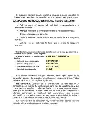 El siguiente ejemplo puede ayudar al docente a darse una idea de
cómo se elabora un ítem de selección, en sus instrucciones y estructura:
EJEMPLOS DE INSTRUCCIONES PARA EL ÍTEM DE SELECCIÓN
 Coloque equis (x) dentro del paréntesis correspondiente a la
respuesta correcta.
 Marque con equis la letra que contiene la respuesta correcta.
 Subraye la respuesta correcta.
 Encierre con un círculo la letra correspondiente a la respuesta
correcta.
 Señale con un asterisco la letra que contiene la respuesta
correcta.
“Cuando el ciervo que compartía la casa con el jaguar, vio la presa que éste traía, se
entristeció mucho. (Brasil, Cuento indígena)”
En el texto anterior, el término presa,
significa
BASE, PIE O ENUNCIADO
( ) alimento para aves de rapiña DISTRACTOR
( ) animal salvaje pequeño DISTRACTOR
( ) parte que obstaculiza el paso DISTRACTOR
( ) producto de una cacería CLAVE
Los ítemes objetivos incluyen además, otros tipos como el de
completar, pareo, interrogación, identificación y respuesta breve. Todos
estos se explican en las páginas siguientes.
De completar. Consiste en la presentación de una idea o un
concepto, en el cual se ha omitido una parte que la complementa y que
puede ser una palabra o palabras. Se le proporciona un espacio vacío
para que el estudiante, lo llene. Este tipo de ítem puede emplearse si
interesa comprobar la habilidad del examinando para recordar
información o memorizar datos, aunque cabe la posibilidad de utilizarlo
para medir comprensión de ciertos conceptos o fenómenos.
En cuanto al ítem de completar, hay varias versiones acerca de cómo
estructurarlo. A continuación se analizan algunas:
 