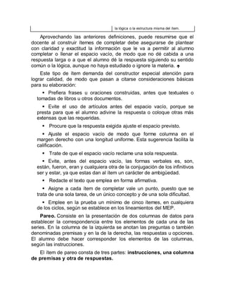 la lógica o la estructura misma del ítem.
Aprovechando las anteriores definiciones, puede resumirse que el
docente al construir ítemes de completar debe asegurarse de plantear
con claridad y exactitud la información que le va a permitir al alumno
completar o llenar el espacio vacío, de modo que no dé cabida a una
respuesta larga o a que el alumno dé la respuesta siguiendo su sentido
común o la lógica, aunque no haya estudiado o ignore la materia. 
Este tipo de ítem demanda del constructor especial atención para
lograr calidad, de modo que pasan a citarse consideraciones básicas
para su elaboración:
 Prefiera frases u oraciones construidas, antes que textuales o
tomadas de libros u otros documentos.
 Evite el uso de artículos antes del espacio vacío, porque se
presta para que el alumno adivine la respuesta o coloque otras más
extensas que las requeridas.
 Procure que la respuesta exigida ajuste el espacio previsto.
 Ajuste el espacio vacío de modo que forme columna en el
margen derecho con una longitud uniforme. Esta sugerencia facilita la
calificación.
 Trate de que el espacio vacío reclame una sola respuesta.
 Evite, antes del espacio vacío, las formas verbales es, son,
están, fueron, eran y cualquiera otra de la conjugación de los infinitivos
ser y estar, ya que estas dan al ítem un carácter de ambigüedad.
 Redacte el texto que emplea en forma afirmativa.
 Asigne a cada ítem de completar vale un punto, puesto que se
trata de una sola tarea, de un único concepto y de una sola dificultad.
 Emplee en la prueba un mínimo de cinco ítemes, en cualquiera
de los ciclos, según se establece en los lineamientos del MEP.
Pareo. Consiste en la presentación de dos columnas de datos para
establecer la correspondencia entre los elementos de cada una de las
series. En la columna de la izquierda se anotan las preguntas o también
denominadas premisas y en la de la derecha, las respuestas u opciones.
El alumno debe hacer corresponder los elementos de las columnas,
según las instrucciones.
El ítem de pareo consta de tres partes: instrucciones, una columna
de premisas y otra de respuestas.
 