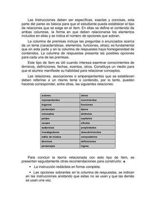 Las Instrucciones deben ser específicas, exactas y concisas, esta
parte del pareo es básica para que el estudiante pueda establecer el tipo
de relaciones que se exige en el ítem. En ellas se define el contenido de
ambas columnas, la forma en que deben relacionarse los elementos
incluidos en ellas y se indica el número de opciones que sobran.
La columna de premisas incluye las preguntas o enunciados acerca
de un tema (características, elementos, funciones, otras); es fundamental
que en esta parte y en la columna de respuestas haya homogeneidad de
contenidos. La columna de respuestas presenta las posibles opciones
para cada una de las premisas.
Este tipo de ítem es útil cuando interesa examinar conocimientos de
términos, definiciones, fechas, eventos, otros. Constituye un medio para
que el alumno manifieste su habilidad para relacionar conceptos.
Las relaciones, asociaciones o emparejamientos que se establecen
deben referirse a un mismo tema o contenido, por lo tanto, pueden
hacerse corresponder, entre otras, las siguientes relaciones:
autores obras
representantes movimientos
órganos funciones
personajes época
conceptos símbolos
países capitales
causas efectos
sustancias propiedades
investigadores descubrimientos
estilo de música compositores
términos definiciones
personajes logros
Para concluir la teoría relacionada con esto tipo de ítem, se
presentan seguidamente otras recomendaciones para construirlo: 
 La instrucción redáctela en forma completa.
 Las opciones sobrantes en la columna de respuestas, se indican
en las instrucciones anotando que estas no se usan y que las demás
se usan una vez.
 