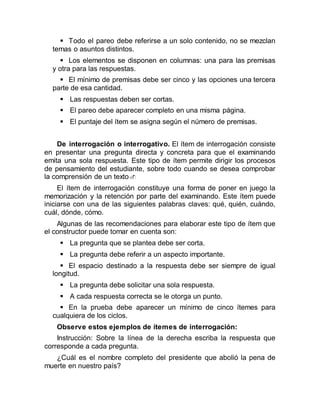  Todo el pareo debe referirse a un solo contenido, no se mezclan
temas o asuntos distintos.
 Los elementos se disponen en columnas: una para las premisas
y otra para las respuestas.
 El mínimo de premisas debe ser cinco y las opciones una tercera
parte de esa cantidad.
 Las respuestas deben ser cortas.
 El pareo debe aparecer completo en una misma página.
 El puntaje del ítem se asigna según el número de premisas.
De interrogación o interrogativo. El ítem de interrogación consiste
en presentar una pregunta directa y concreta para que el examinando
emita una sola respuesta. Este tipo de ítem permite dirigir los procesos
de pensamiento del estudiante, sobre todo cuando se desea comprobar
la comprensión de un texto
El ítem de interrogación constituye una forma de poner en juego la
memorización y la retención por parte del examinando. Este ítem puede
iniciarse con una de las siguientes palabras claves: qué, quién, cuándo,
cuál, dónde, cómo.
Algunas de las recomendaciones para elaborar este tipo de ítem que
el constructor puede tomar en cuenta son:
 La pregunta que se plantea debe ser corta.
 La pregunta debe referir a un aspecto importante.
 El espacio destinado a la respuesta debe ser siempre de igual
longitud.
 La pregunta debe solicitar una sola respuesta.
 A cada respuesta correcta se le otorga un punto.
 En la prueba debe aparecer un mínimo de cinco ítemes para
cualquiera de los ciclos.
Observe estos ejemplos de ítemes de interrogación:
Instrucción: Sobre la línea de la derecha escriba la respuesta que
corresponde a cada pregunta.
¿Cuál es el nombre completo del presidente que abolió la pena de
muerte en nuestro país?
 
