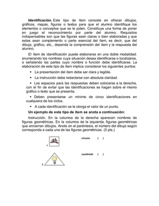 Identificación. Este tipo de ítem consiste en ofrecer dibujos,
gráficos, mapas, figuras o textos para que el alumno identifique los
elementos o conceptos que se le piden. Constituye una forma de poner
en juego el reconocimiento por parte del alumno. Requisitos
indispensables son que las figuras sean claras o bien elaboradas y que
estas sean complemento o parte esencial del ítem, es decir, que del
dibujo, gráfico, etc., dependa la comprensión del ítem y la respuesta del
alumno.
El ítem de identificación puede elaborarse en una doble modalidad:
enumerando los nombres cuya situación desea identificarse o localizarse,
o señalando las partes cuyo nombre o función debe identificarse. La
elaboración de este tipo de ítem implica considerar los siguientes puntos:
 La presentación del ítem debe ser clara y legible.
 La instrucción debe redactarse con absoluta claridad.
 Los espacios para las respuestas deben colocarse a la derecha,
con el fin de evitar que las identificaciones se hagan sobre el mismo
gráfico o texto que se presenta.
 Deben presentarse un mínimo de cinco identificaciones en
cualquiera de los ciclos.
 A cada identificación se le otorga el valor de un punto.
Un ejemplo de este tipo de ítem se anota a continuación:
Instrucción. En la columna de la derecha aparecen nombres de
figuras geométricas. En la columna de la izquierda, figuras geométricas
que encierran dibujos. Anote en el paréntesis, el número del dibujo según
corresponda a cada una de las figuras geométricas. (5 pts.)
círculo ( )
cuadrado ( )
 
