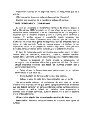 Instrucción: Escriba en los espacios vacíos, las respuestas que se le
solicitan.
Cite tres partes típicas de toda célula eucariota. (3 puntos)
Escriba tres funciones de la membrana celular. (3 puntos)
ÍTEMES DE DESARROLLO O ENSAYO
El ítem de desarrollo o denominado también de ensayo, según lo
define Hernández (1994)consiste en el enunciado de un tema que el
estudiante debe desarrollar, o en el planteamiento de una pregunta o
situación que el docente propone y que el alumno debe contestar o
resolver. En ambos casos el estudiante puede organizar sus
conocimientos e ideas libremente; esta libertad que se concede al
alumno es la causa de la gama de respuestas que se presenta y que va
desde la más correcta hasta la menos exacta La lectura de las
respuestas dadas a las preguntas, resulta muy lenta, tanto por esta
dificultad para calificarlas como, también, por la extensión de ellas.
El ítem de desarrollo puede introducirse con verbos como construir,
diseñar, elaborar, demostrar, interpretar, comparar, describir, resolver,
ilustrar, otros. Conviene también, seguir las siguientes recomendaciones:
 Plantear la pregunta en forma precisa y convincente, sin
recargarla con excesivas cláusulas y palabras difíciles. Se deben
utilizar oraciones sencillas que todos los alumnos pueden leer y
comprender fácilmente
 Evitar el uso de frases como qué piensa usted, en su opinión,
escriba todo lo que sabe de...
 Contextualizar los ítemes cada vez que sea posible.
 Indicar el valor de cada ítem. Cada dificultad vale un punto.
Se recomienda además, al elaborador de este tipo de ítemes,
preparar una respuesta en la que defina apropiadamente los elementos
que esa deberá contener, en correspondencia con los puntos asignados.
No obstante; al calificar deberá ser cuidadoso ante respuestas de
alumnos que resultan correctas, aunque difieran de la que el docente
previó anticipadamente.
Observe los siguientes ejemplos de este tipo de ítem: 
Instrucción: Resuelva cuidadosamente el problema que sigue. (6
puntos)
 