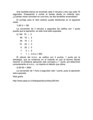 Una bombilla blanca se enciende cada 3 minutos y otra roja cada 75
segundos. Empezando a contar el tiempo desde un instante cero,
¿Cuántas veces coinciden en una hora, los dos bombillos encendidos?
El puntaje para el ítem anterior puede distribuirse en el siguiente
modo:
1) 60·3 = 180
La conversión de 3 minutos a segundos Se califica con 1 punto
puesto que la operación, en este nivel está superada.
2) 180 75 | 2
90 75 | 2
45 75 | 3
15 25 | 3
5 25 | 5
1 5 | 5
1 1 | m.m.c.= 900
El cálculo del m.m.c. se califica con 2 puntos, 1 punto por la
estrategia, que se evidencia en el instante en que el alumno decide
resolver el problema aplicando este concepto y 1 punto por determinar
correctamente el m.m.c., no importa el método que utilice.
3) 60·60 = 3600
La conversión de 1 hora a segundos vale 1 punto, pues la operación
esta superada.
Web grafía
http://www.apse.or.cr/webapse/docum/docu08.htm:
 