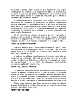 del alumno en ciertas áreas o contenidos de la asignatura o para asignar
calificaciones; por otro lado, para retroalimentar el proceso de enseñanza
en cuanto a causa de las fallas o limitaciones de los alumnos, o en un
plano más amplio, revisar la calidad de instrucción que se ofrece al
educando y del aprendizaje obtenido.
El planeamiento. En el planeamiento de la prueba se consideran la
selección de los contenidos de acuerdo con los objetivos desarrollados
en clase, la elaboración de la tabla de especificaciones y del cuadro de
balanceo, el uso de diferentes tipos de ítemes (reactivos) que se ajusten
a los objetivos, la naturaleza del grupo para considerar las diferencias
individuales, la extensión de la prueba y el tiempo disponible para
aplicarla (40 a 80 minutos).
En el momento de planear la prueba es muy importante la
elaboración de una tabla de especificaciones y del cuadro de balanceo,
de modo que seguidamente se incluye un apartado con la explicación
respectiva acerca de esta etapa de construcción de la prueba escrita:
TABLA DE ESPECIFICACIONES
Una tabla de especificaciones representa la forma en que la prueba
será diseñada, es un plano previo de ella o un esbozo del alcance y
énfasis respecto de los contenidos y objetivos vistos en clase y en un
determinado período lectivo.
Al elaborar una tabla de especificaciones, el docente examinador, en
función de los contenidos y objetivos que se examinarán en la prueba
escrita y en el número de lecciones, determina el porcentaje de estas y
los conocimientos, en el nivel preestablecido (conocimiento,
comprensión, aplicación, análisis, etc).
ASPECTOS ADMINISTRATIVOS
Los aspectos administrativos son los referentes a la información que
identifica el examen con la institución, el nivel, la asignatura, el período
en que se aplica, el docente que la elaboró, el valor en puntos de la
prueba, el porcentaje asignado, el tiempo estimado para el desarrollo de
la prueba. Además de los datos citados, es necesario incluir estos otros
para que el alumno los complete: nombre del estudiante, sección y fecha.
Existen otros aspectos que deben consignarse para completarlos
después de calificada la prueba, ellos son: puntos obtenidos, porcentaje
obtenido y calificación final o nota.
ASPECTOS TÉCNICOS
 