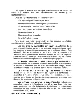 Los aspectos técnicos son los que permiten diseñar la prueba de
modo que cumpla con las características de validez y de
representatividad.
Entre los aspectos técnicos deben considerarse:
 Los objetivos y/o contenidos por medir.
 El tiempo dedicado a cada objetivo y/o contenido.
 La redacción de los diferentes tipos de ítemes.
 Las instrucciones generales y específicas.
 El tiempo disponible.
 El ensamblaje de la prueba.
 La revisión de la prueba.
Para lograr una mejor comprensión de los aspectos apuntados,
seguidamente se explica a qué refiere cada uno:
 Los objetivos y/o contenidos por medir. La confección de un
examen escrito implica no perder de vista que con este se busca medir
los objetivos o contenidos desarrollados en el salón de clases. Esta
afirmación incluye considerar la manera en que se enseña y el
ambiente en el que el alumno aprende, es decir, se trata de seguir en
correspondencia con los procesos didácticos empleados y los criterios
de evaluación que se especificaron (mediación pedagógica).
 El tiempo dedicado a cada objetivo y/o contenido. Se
considera dentro del cuadro de balanceo de la prueba. Evidentemente,
al objetivo o contenido que se le ha dedicado más tiempo, deberá
estar representado en el examen con un mayor número de ítemes.
 La redacción de los diferentes tipos de ítemes. Redactar los
ítemes de la prueba es traducir los objetivos o contenidos en
preguntas o reactivos (ítemes). La forma de confeccionarlos debe
estar de acuerdo con tos liniamientos técnicos que se ofrecen en este
documento, según sea el tipo de ítem.
 Las instrucciones generales y específicas. Las instrucciones
generales refieren a indicaciones que el alumno debe considerar
antes, durante y después de la prueba. La inclusión de instrucciones
generales en una prueba es optativa. Un ejemplo de instrucciones
generales es el siguiente:
INSTRUCCIONES GENERALES 
 