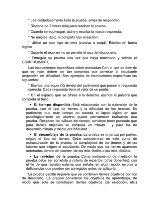 * Lea cuidadosamente toda la prueba, antes de responder.
* Dispone de 2 horas reloj para resolver la prueba.
* Cuando se equivoque, tache y escriba la nueva respuesta.
* No emplee lápiz, ni bolígrafo rojo al escribir.
* Utilice un solo tipo de letra (cursiva o script). Escriba en forma
legible
* Durante el examen no se permite el uso del diccionario.
* Entregue su prueba una vez que haya terminado y solicite el
COMPROBANTE.
Las instrucciones específicas están asociadas Con el tipo de ítem de
que se trate, deben ser tan concretas que permitan al estudiante
responder sin dificultad. Son ejemplos de instrucciones específicas las
siguientes:
* Escriba una equis (X) dentro del paréntesis que posee la respuesta
correcta. Cada respuesta tiene el valor de un punto.
* En el espacio que se ofrece a la derecha, escriba la palabra que
completa el texto.
 El tiempo disponible. Está relacionado con la extensión de la
prueba, con el tipo de ítemes y la dificultad de los mismos. Es
pertinente que este tiempo no exceda el lapso lógico en que
psicológicamente un alumno puede permanecer realizando una
prueba. Respecto del cálculo del tiempo, conviene tener presente que
para ítemes objetivos se computa un minuto y para los de
desarrollo minuto y medio por dificultad.
 El ensamblaje de la prueba. La prueba se organiza por partes,
según el tipo de ítemes. Debe considerarse en este punto de
estructuración de la prueba, la complejidad de los ítemes y de las
labores que exigen al estudiante. De modo que los ítemes aparecen
ordenados dentro del examen de los más fáciles a los más difíciles.
 La revisión de la prueba. Como instrumento de medición la
prueba debe ser sometida a criterio de expertos (otros docentes), con
el fin de una revisión externa que señale, en algún modo, errores o
deficiencias que pueden ser corregidos antes de aplicarla.
La prueba escrita requiere que se combinen ítemes objetivos con los
de desarrollo. Es preciso considerar los objetivos de aprendizaje, de
modo que solo se construyan ítemes objetivos (de selección, etc.)
 